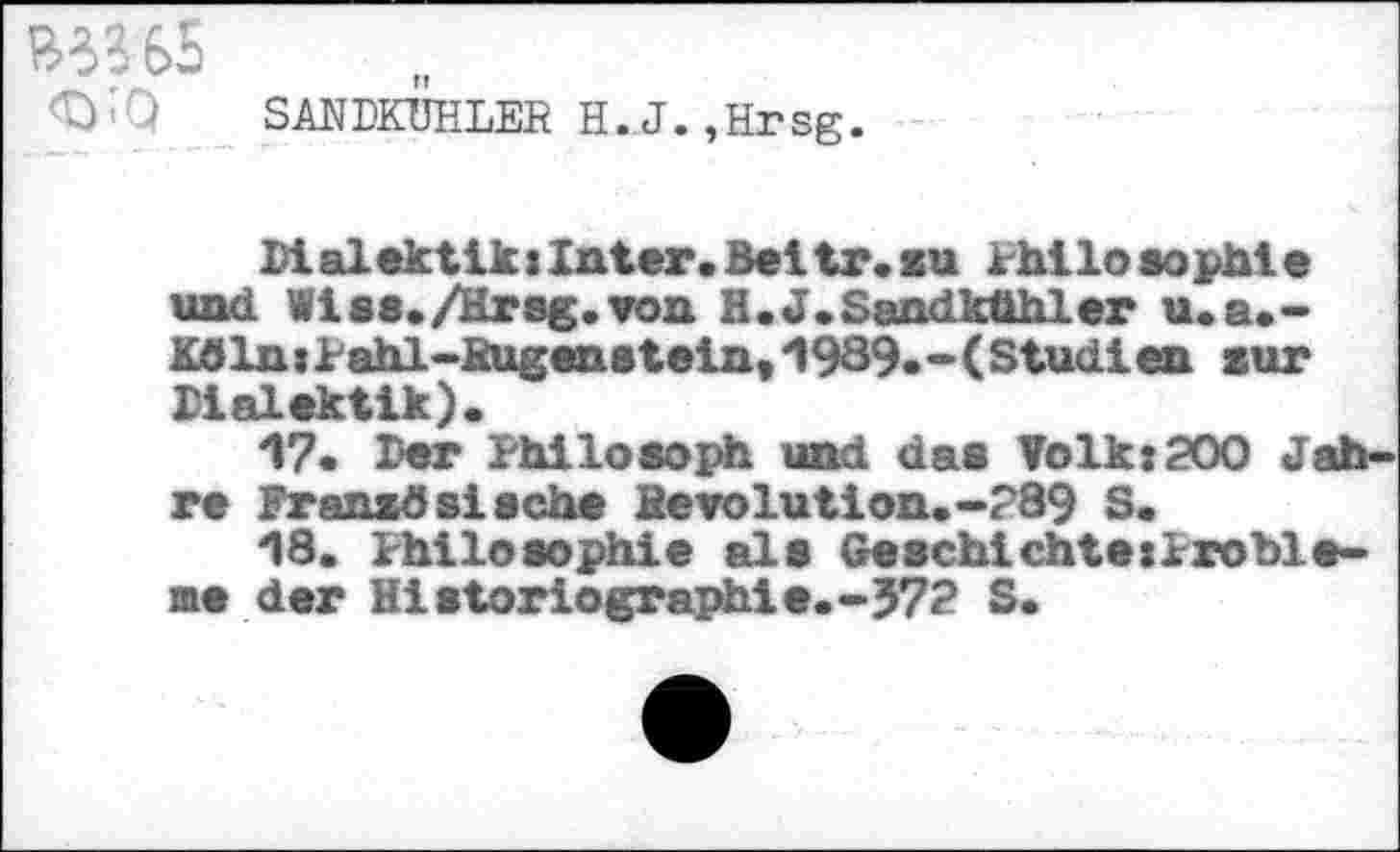 ﻿<iyQ SANDKUHLER H.J.,Hrsg.
MalektiluInler.Bcltr.su Philosophie und Vias./Hrsg, von H.J.Sandkühler u.a.-Köln:tahl-Rugenstein,1989.-(Studien sur Dialektik).
17.	Der Philosoph und das Volk:200 Jahre Französische Revolution.-289 S.
18.	Philosophie als Geschichtexlroble-me der Historiographie.-372 S.